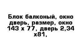 Блок балконый, окно дверь, размер, окно 143 х 77, дверь 2,34 х81,